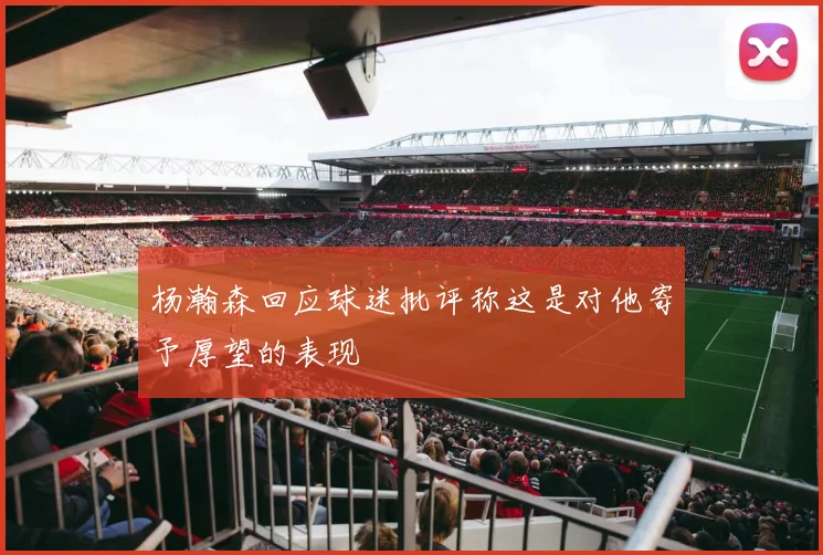 杨瀚森回应球迷批评称这是对他寄予厚望的表现
