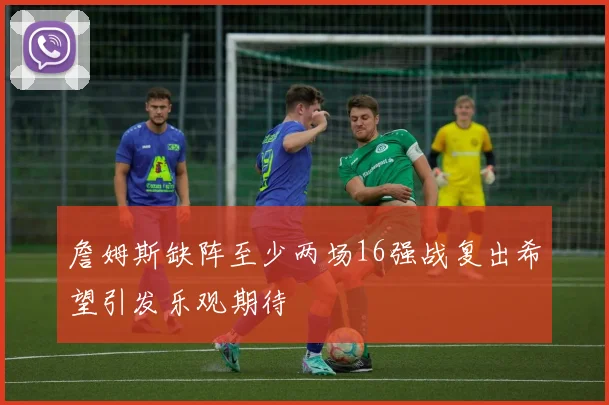 詹姆斯缺阵至少两场16强战复出希望引发乐观期待