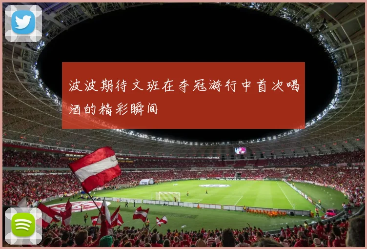 波波期待文班在夺冠游行中首次喝酒的精彩瞬间