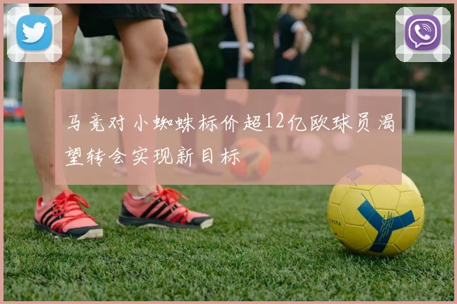 马竞对小蜘蛛标价超12亿欧球员渴望转会实现新目标