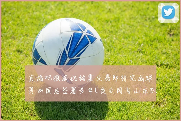 直播吧报道祝铭震交易即将完成球员回国后签署多年C类合同与山东队续约