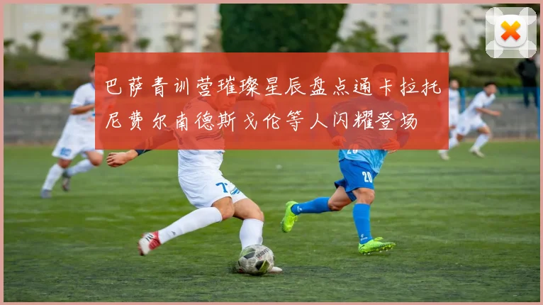 巴萨青训营璀璨星辰盘点通卡拉托尼费尔南德斯戈伦等人闪耀登场