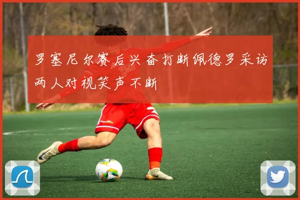 罗塞尼尔赛后兴奋打断佩德罗采访两人对视笑声不断