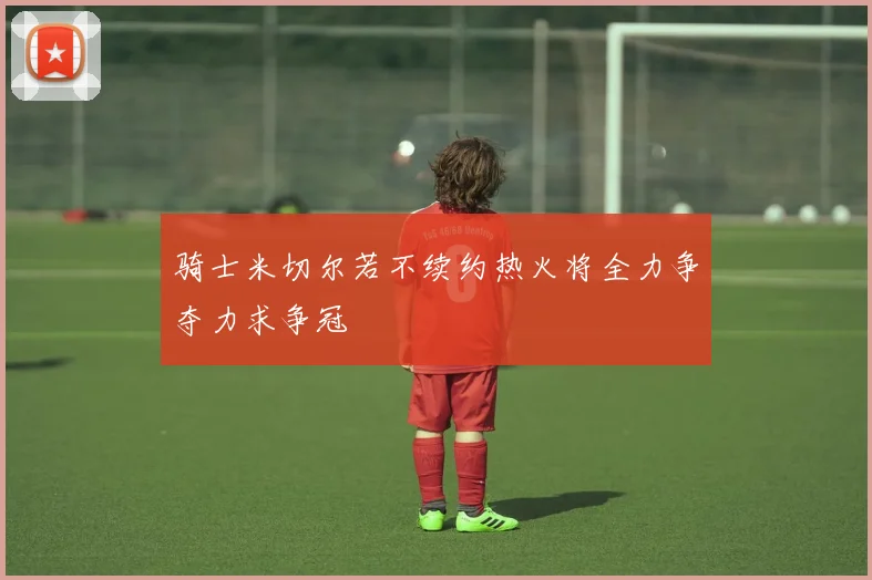 骑士米切尔若不续约热火将全力争夺力求争冠