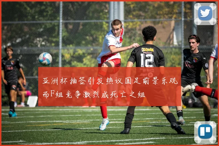 亚洲杯抽签引发热议国足前景乐观而F组竞争激烈成死亡之组