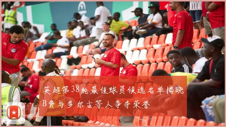 英超第38轮最佳球员候选名单揭晓B费与多尔古等人争夺荣誉