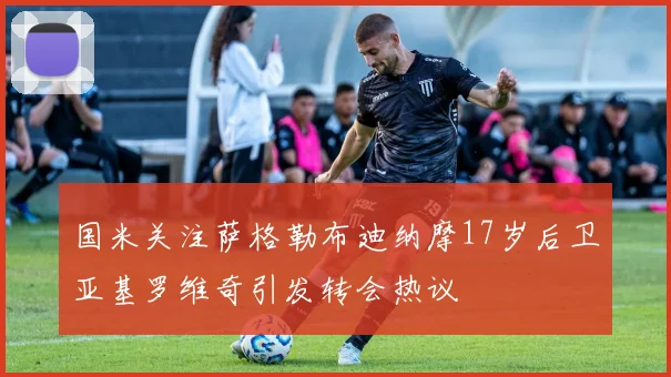 国米关注萨格勒布迪纳摩17岁后卫亚基罗维奇引发转会热议