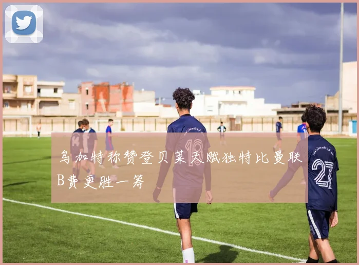 乌加特称赞登贝莱天赋独特比曼联B费更胜一筹