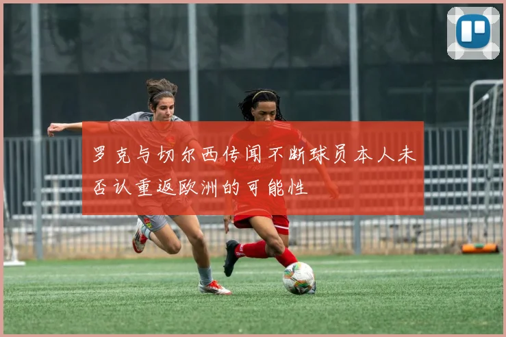 罗克与切尔西传闻不断球员本人未否认重返欧洲的可能性