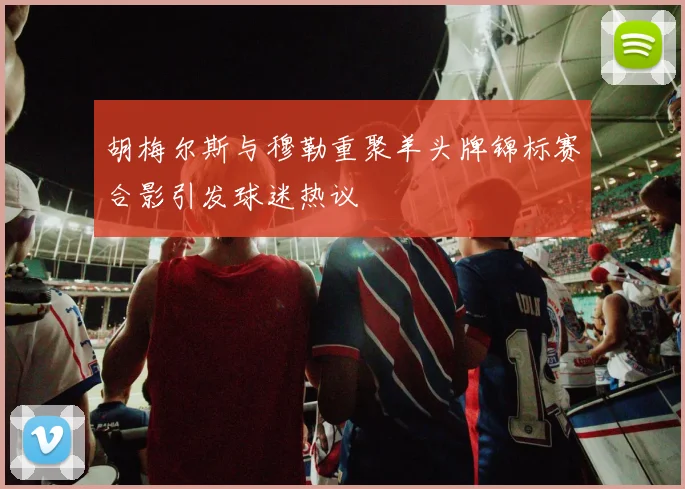 胡梅尔斯与穆勒重聚羊头牌锦标赛合影引发球迷热议