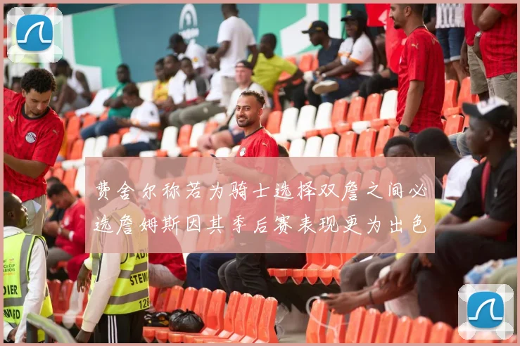 费舍尔称若为骑士选择双詹之间必选詹姆斯因其季后赛表现更为出色