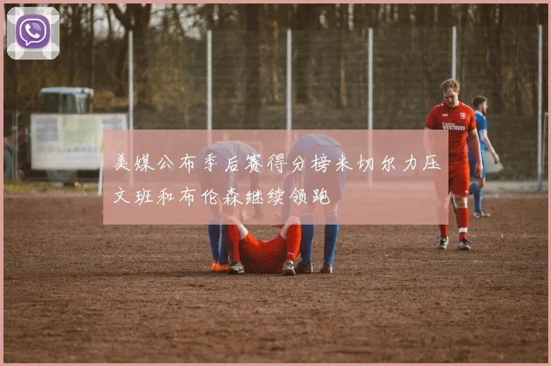 美媒公布季后赛得分榜米切尔力压文班和布伦森继续领跑