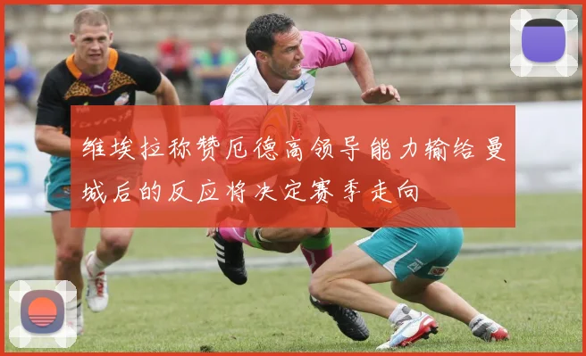 维埃拉称赞厄德高领导能力输给曼城后的反应将决定赛季走向