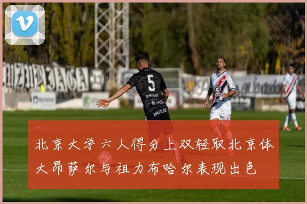 北京大学六人得分上双轻取北京体大昂萨尔与祖力布哈尔表现出色