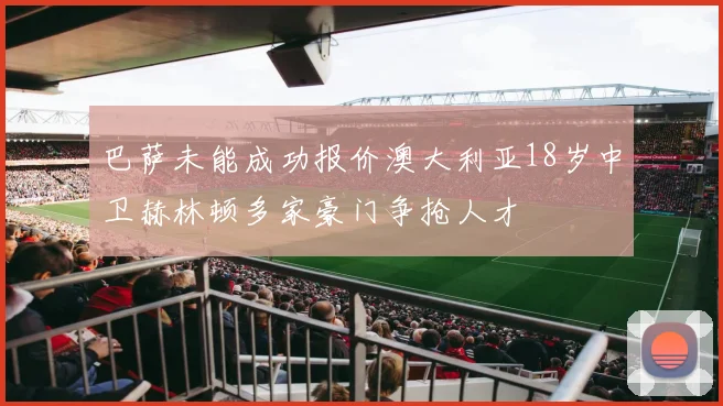 巴萨未能成功报价澳大利亚18岁中卫赫林顿多家豪门争抢人才