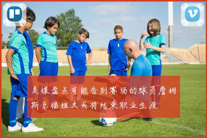 美媒盘点可能告别赛场的球员詹姆斯乐福姐夫或将结束职业生涯