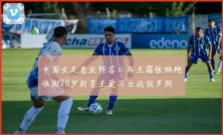 中国女足首发阵容公布王霜张琳艳领衔20岁新星王爱芳出战俄罗斯