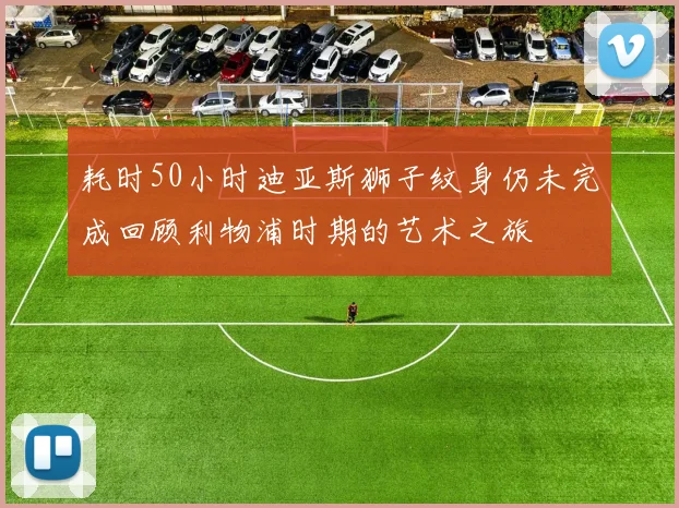 耗时50小时迪亚斯狮子纹身仍未完成回顾利物浦时期的艺术之旅