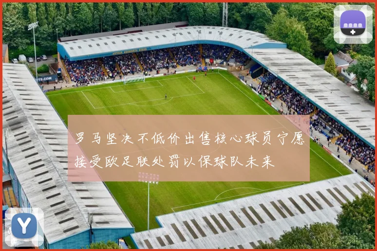 罗马坚决不低价出售核心球员宁愿接受欧足联处罚以保球队未来