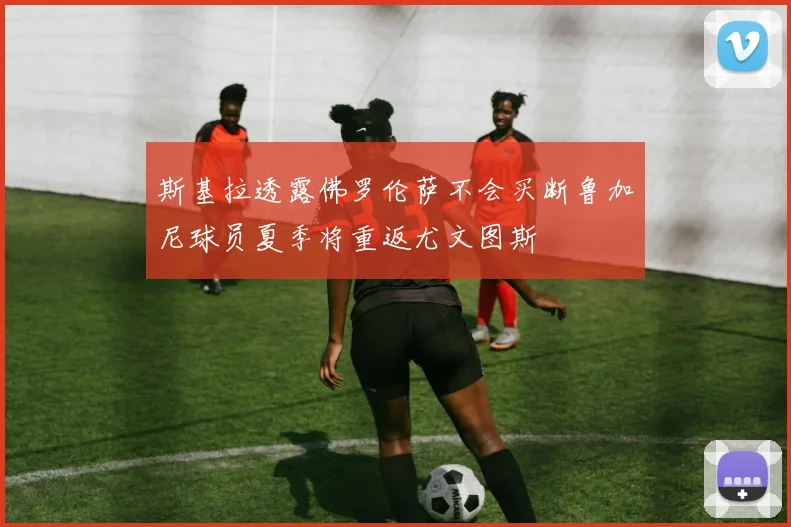 斯基拉透露佛罗伦萨不会买断鲁加尼球员夏季将重返尤文图斯