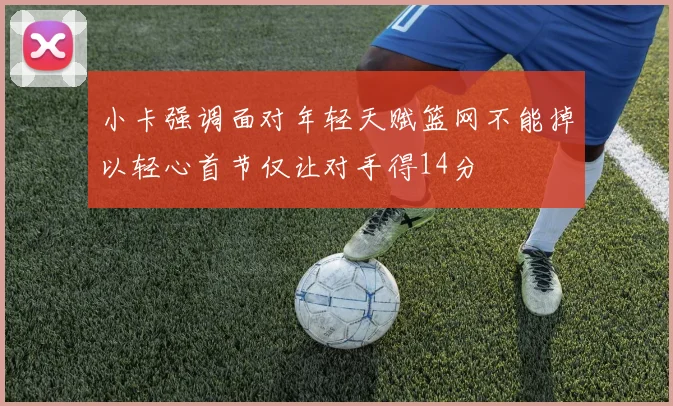 小卡强调面对年轻天赋篮网不能掉以轻心首节仅让对手得14分